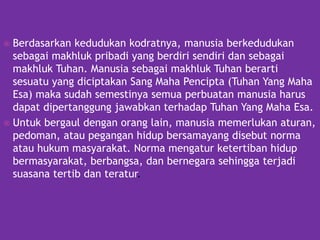  Berdasarkan kedudukan kodratnya, manusia berkedudukan
sebagai makhluk pribadi yang berdiri sendiri dan sebagai
makhluk Tuhan. Manusia sebagai makhluk Tuhan berarti
sesuatu yang diciptakan Sang Maha Pencipta (Tuhan Yang Maha
Esa) maka sudah semestinya semua perbuatan manusia harus
dapat dipertanggung jawabkan terhadap Tuhan Yang Maha Esa.
 Untuk bergaul dengan orang lain, manusia memerlukan aturan,
pedoman, atau pegangan hidup bersamayang disebut norma
atau hukum masyarakat. Norma mengatur ketertiban hidup
bermasyarakat, berbangsa, dan bernegara sehingga terjadi
suasana tertib dan teratur.
 