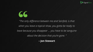 B
"The only difference between me and Seinfeld, is that
when you leave a topical show, you gotta be ready to
leave because you disappear … you have to be sanguine
about the decision that you’re gone. ”
– Jon Stewart
 