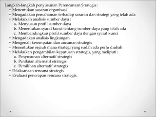 Langkah-langkah penyusunan Perencanaan Strategis :
• Menentukan sasaran organisasi
• Mengadakan pemahaman terhadap sasaran dan strategi yang telah ada
• Melakukan analisis sumber daya :
a. Menyusun profil sumber daya
b. Menentukan syarat kunci tentang sumber daya yang telah ada
c. Membandingkan profil sumber daya dengan syarat kunci
• Mengadakan analisis lingkungan
• Mengenali kesempatan dan ancaman strategis
• Menentukan sejauh mana strategi yang sudah ada perlu diubah
• Melakukan pengambilan keputusan strategis, yang meliputi :
a. Penyusunan alternatif strategis
b. Penilaian alternatif strategis
c. Pemilihan alternatif strategis
• Pelaksanaan rencana strategis
• Evaluasi penerapan rencana strategis.
 