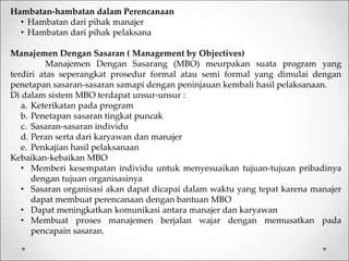Hambatan-hambatan dalam Perencanaan
• Hambatan dari pihak manajer
• Hambatan dari pihak pelaksana
Manajemen Dengan Sasaran ( Management by Objectives)
Manajemen Dengan Sasarang (MBO) meurpakan suata program yang
terdiri atas seperangkat prosedur formal atau semi formal yang dimulai dengan
penetapan sasaran-sasaran samapi dengan peninjauan kembali hasil pelaksanaan.
Di dalam sistem MBO terdapat unsur-unsur :
a. Keterikatan pada program
b. Penetapan sasaran tingkat puncak
c. Sasaran-sasaran individu
d. Peran serta dari karyawan dan manajer
e. Penkajian hasil pelaksanaan
Kebaikan-kebaikan MBO
• Memberi kesempatan individu untuk menyesuaikan tujuan-tujuan pribadinya
dengan tujuan organisasinya
• Sasaran organisasi akan dapat dicapai dalam waktu yang tepat karena manajer
dapat membuat perencanaan dengan bantuan MBO
• Dapat meningkatkan komunikasi antara manajer dan karyawan
• Membuat proses manajemen berjalan wajar dengan memusatkan pada
pencapain sasaran.
 