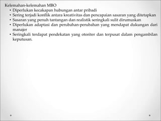 Kelemahan-kelemahan MBO
• Diperlukan kecakapan hubungan antar pribadi
• Sering terjadi konflik antara kreativitas dan pencapaian sasaran yang ditetapkan
• Sasaran yang penuh tantangan dan realistik seringkali sulit dirumuskan
• Diperlukan adaptasi dan perubahan-perubahan yang mendapat dukungan dari
manajer
• Seringkali terdapat pendekatan yang otoriter dan terpusat dalam pengambilan
keputusan.
 