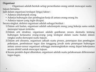 Organisasi
Organisasi adalah bentuk setiap perserikatan orang untuk mencapai suatu
tujuan bersama.
Jadi dalam organisasi terdapat 3(tiga) faktor :
• Adanya sekelompok orang
• Adanya hubungan dan pembagian kerja di antara orang-orang itu
• Adanya tujuan yang ingin dicapai.
Secara singkat, definisi organisasi adalah sebagai berikut :
1.Dalam arti badan, organisasi adalah sekelompok orang yang bekerja sama untuk
mencapai tujuan tertentu.
2.Dalam arti struktur, organisasi adalah gambaran secara skematis tentang
hubungan kerjasama orang-orang yang terdapat dalam suatu badan dalam
rangka usaha mencapai suatu tujuan.
3.Dalam arti dinamis, organisasi adlaah suatu proses, penetapan dan pembagian
pekerjaan, pembatasan tugas dan tanggung jawab serta penetapan hubungan
antara unsur-unsur organisasi sehingga memungkinkan orang dapat bekerjsama
secara efektif untuk mencapai tujuan.
4.Secara pendek dapat dikatakan, organisasi adalah suatu pelaksanaan differensiasi
tugas-tugas.
 
