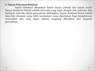2. Tujuan Pelayanan Kolateral
Tujuan Kolateral dibedakan dalam tujuan pribadi dan tujuan sosial.
Tujuan Kolateral Pribadi adalah nilai-nilai yang ingin dicapai oleh individu atau
keolopok individu dalam perusahaan. Sedangkan, tujuan Kolateral Sosial adalah
nilai-nilai ekonomi yang lebih luas/umum yang diperlukan bagi kesejahteraan
masyarakat dan yang dapat sedcara langsung dihasilkan dari kegiatan
perusahaan.
 