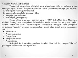 3. Tujuan Pelayanan Sekunder
Tujuan ini merupakan nilai-niali yang diperlukan oleh perusahaan untuk
mencapai tujuan primer. Tetapi secara umum, tujuan perusahaan sering dapat berupa :
a. mencapai keuntungan maksimal
b. mempertahankan kelangsungan hidup
c. mengejar pertumbuhan
d. menampung tenaga kerja
Faktor-faktor produksi tersebut yaitu : "5M" (Men,Materials, Machines,
Methods, Money) atau tenaga kerja, bahan baku, mesin, metode dan uang atau modal.
Kelima faktor itu harus dikembangkan semaksimal mungkin oleh pengelola
perusahaan (manajer) dengan menggunakan fungsi atau aspek-aspek manajemen
yaitu :
• Perencanaan
• Pengorganisasian
• Pengarahan
• Pengkoordinasian
• Pengendalian
Seringkali ke lima faktor produksi tersebut ditambah lagi dengan "Market"
(pasar) jadi berjumlah 6 faktor produksi.
 