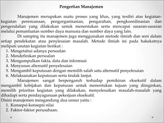 Pengertian Manajemen
Manajemen merupakan suatu proses yang khas, yang terdiri atas kegiatan-
kegiatan perencanaan, pengorganisasian, pengarahan, pengkoordinasian dan
pengendalian yang dilakukan untuk menentukan serta mencapai sasaran-sasaran
melalui pemanfaatan sumber daya manusia dan sumber daya yang lain.
Di samping itu manajemen juga menggunakan metode ilmiah dan seni dalam
setiap pendekatan atau penylesaian masalah. Metode ilmiah ini pada hakekatnya
meliputi urutan kegiatan berikut :
1. Mengetahui adanya persoalan
2. Mendefinikan persoalan
3. Mengumpulkan fakta, data dan informasi
4. Menyusun alternatif penyelesaian
5. Mengambil keputusan dengan memilih salah satu alternatif penyelesaian
6. Melaksanakan keputusan serta tindak lanjut.
Manajemen sangat berpengaruh terhadap pemikiran eksekutif dalam
mengambil kebijakan dan keputusan untuk menentukan tujuan yang diinginkan,
memilih prioritas kegiatan yang dilakukan, menyelesaikan masalah-masalah yang
dihadapi serta pendayagunaan pekerjaan eksekutif.
Disini manajemen mengandung dua unsur yaitu :
1. Konsepsi-konsepsi nilai
2. Faktor-faktor perusahaan.
 