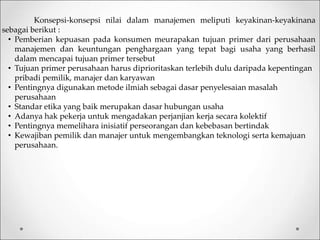 Konsepsi-konsepsi nilai dalam manajemen meliputi keyakinan-keyakinana
sebagai berikut :
• Pemberian kepuasan pada konsumen meurapakan tujuan primer dari perusahaan
manajemen dan keuntungan penghargaan yang tepat bagi usaha yang berhasil
dalam mencapai tujuan primer tersebut
• Tujuan primer perusahaan harus diprioritaskan terlebih dulu daripada kepentingan
pribadi pemilik, manajer dan karyawan
• Pentingnya digunakan metode ilmiah sebagai dasar penyelesaian masalah
perusahaan
• Standar etika yang baik merupakan dasar hubungan usaha
• Adanya hak pekerja untuk mengadakan perjanjian kerja secara kolektif
• Pentingnya memelihara inisiatif perseorangan dan kebebasan bertindak
• Kewajiban pemilik dan manajer untuk mengembangkan teknologi serta kemajuan
perusahaan.
 