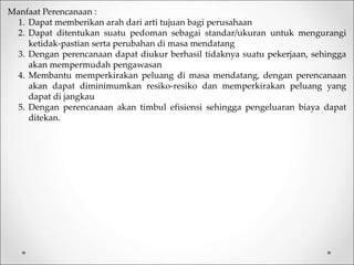 Manfaat Perencanaan :
1. Dapat memberikan arah dari arti tujuan bagi perusahaan
2. Dapat ditentukan suatu pedoman sebagai standar/ukuran untuk mengurangi
ketidak-pastian serta perubahan di masa mendatang
3. Dengan perencanaan dapat diukur berhasil tidaknya suatu pekerjaan, sehingga
akan mempermudah pengawasan
4. Membantu memperkirakan peluang di masa mendatang, dengan perencanaan
akan dapat diminimumkan resiko-resiko dan memperkirakan peluang yang
dapat di jangkau
5. Dengan perencanaan akan timbul efisiensi sehingga pengeluaran biaya dapat
ditekan.
 