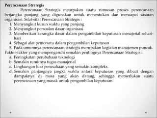 Perencanaan Strategis
Perencanaan Strategis meurpakan suatu rumusan proses perencanaan
berjangka panjang yang digunakan untuk menentukan dan mencapai sasaran
organisasi. Sifat-sifat Perencanaan Strategis :
1. Menyangkut kurun waktu yang panjang
2. Menyangkut persoalan dasar organisasi
3. Memberikan kerangka dasar dalam pengambilan keputusan menajerial sehari-
hari
4. Sebagai alat pemersatu dalam pengambilan keputusan
5. Pada umumnya perencanaan strategis merupakan kegiatan manajemen puncak.
Faktor-faktor yang mempengaruhi semakin pentingnya Perencanaan Strategis :
a. Peningkatan perubahaan teknologi
b. Semakin rumitnya tugas manajerial
c. Lingkungan luar perusahaan yang semakin kompleks.
d. Semakin panjangnya jangka waktu antara keputusan yang dibuat dengan
dampaknya di masa yang akan datang, sehingga memerlukan suatu
perencanaan yang masak untuk pengambilan keputusan.
 