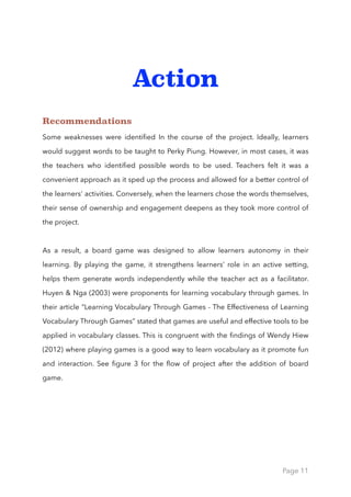 Action
Recommendations
Some weaknesses were identiﬁed In the course of the project. Ideally, learners
would suggest words to be taught to Perky Piung. However, in most cases, it was
the teachers who identiﬁed possible words to be used. Teachers felt it was a
convenient approach as it sped up the process and allowed for a better control of
the learners' activities. Conversely, when the learners chose the words themselves,
their sense of ownership and engagement deepens as they took more control of
the project.
As a result, a board game was designed to allow learners autonomy in their
learning. By playing the game, it strengthens learners’ role in an active setting,
helps them generate words independently while the teacher act as a facilitator.
Huyen & Nga (2003) were proponents for learning vocabulary through games. In
their article “Learning Vocabulary Through Games - The Effectiveness of Learning
Vocabulary Through Games” stated that games are useful and effective tools to be
applied in vocabulary classes. This is congruent with the ﬁndings of Wendy Hiew
(2012) where playing games is a good way to learn vocabulary as it promote fun
and interaction. See ﬁgure 3 for the ﬂow of project after the addition of board
game.
Page 11
 