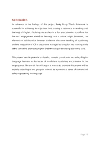 Conclusion
In reference to the ﬁndings of this project, Perky Piung Words Adventure is
successful in achieving its objectives thus proving is relevance in teaching and
learning of English. Exploring vocabulary in a fun way provides a platform for
learners’ engagement therefore learning take a centre stage. Moreover, the
elements of collaboration between traditional classroom teaching of vocabulary
and the integration of ICT in the project managed to bring fun into learning while
at the same time promoting higher-order thinking and building leadership skills.
This project has the potential to develop to older participants, secondary English
Language learners as the issues of insufﬁcient vocabulary are prevalent in the
target group. The use of Perky Piung as a mascot to promote this project will be
equally appealing to this group of learners as it provides a sense of comfort and
safety in practising the language.
Page 13
 