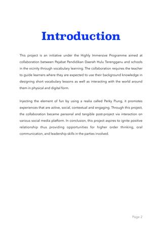 Introduction
This project is an initiative under the Highly Immersive Programme aimed at
collaboration between Pejabat Pendidikan Daerah Hulu Terengganu and schools
in the vicinity through vocabulary learning. The collaboration requires the teacher
to guide learners where they are expected to use their background knowledge in
designing short vocabulary lessons as well as interacting with the world around
them in physical and digital form.
Injecting the element of fun by using a realia called Perky Piung, it promotes
experiences that are active, social, contextual and engaging. Through this project,
the collaboration became personal and tangible post-project via interaction on
various social media platform. In conclusion, this project aspires to ignite positive
relationship thus providing opportunities for higher order thinking, oral
communication, and leadership skills in the parties involved.
Page 2
 