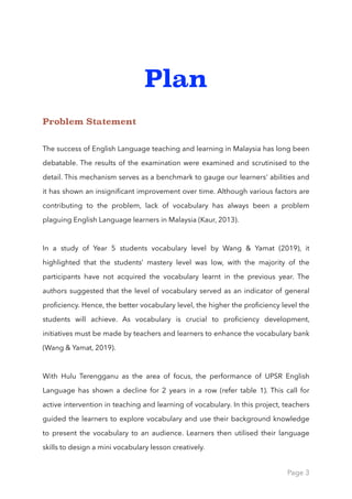 Plan
Problem Statement
The success of English Language teaching and learning in Malaysia has long been
debatable. The results of the examination were examined and scrutinised to the
detail. This mechanism serves as a benchmark to gauge our learners' abilities and
it has shown an insigniﬁcant improvement over time. Although various factors are
contributing to the problem, lack of vocabulary has always been a problem
plaguing English Language learners in Malaysia (Kaur, 2013).
In a study of Year 5 students vocabulary level by Wang & Yamat (2019), it
highlighted that the students’ mastery level was low, with the majority of the
participants have not acquired the vocabulary learnt in the previous year. The
authors suggested that the level of vocabulary served as an indicator of general
proﬁciency. Hence, the better vocabulary level, the higher the proﬁciency level the
students will achieve. As vocabulary is crucial to proﬁciency development,
initiatives must be made by teachers and learners to enhance the vocabulary bank
(Wang & Yamat, 2019).
With Hulu Terengganu as the area of focus, the performance of UPSR English
Language has shown a decline for 2 years in a row (refer table 1). This call for
active intervention in teaching and learning of vocabulary. In this project, teachers
guided the learners to explore vocabulary and use their background knowledge
to present the vocabulary to an audience. Learners then utilised their language
skills to design a mini vocabulary lesson creatively.
Page 3
 