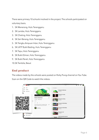 There were primary 10 schools involved in the project. The schools participated on
voluntary basis.
1. SK Menerong, Hulu Terengganu
2. SK Landas, Hulu Terengganu
3. SK Cheting, Hulu Terengganu
4. SK Seri Berang, Hulu Terengganu
5. SK Tengku Ampuan Intan, Hulu Terengganu
6. SK LKTP Bukit Bading, Hulu Terengganu
7. SK Tapu, Hulu Terengganu
8. SK Bukit Diman, Hulu Terengganu
9. SK Bukit Perah, Hulu Terengganu
10.SK Tembila, Besut
End product
The videos made by the schools were posted on Perky Piung channel on You Tube.
Scan on the QR Code to watch the videos.
Page 6
 