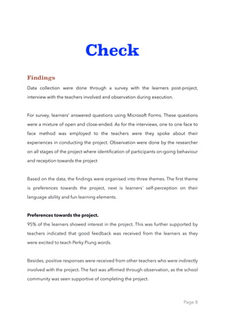 Check
Findings
Data collection were done through a survey with the learners post-project,
interview with the teachers involved and observation during execution.
For survey, learners’ answered questions using Microsoft Forms. These questions
were a mixture of open and close-ended. As for the interviews, one to one face to
face method was employed to the teachers were they spoke about their
experiences in conducting the project. Observation were done by the researcher
on all stages of the project where identiﬁcation of participants on-going behaviour
and reception towards the project
Based on the data, the ﬁndings were organised into three themes. The ﬁrst theme
is preferences towards the project, next is learners’ self-perception on their
language ability and fun learning elements. 
Preferences towards the project.
95% of the learners showed interest in the project. This was further supported by
teachers indicated that good feedback was received from the learners as they
were excited to teach Perky Piung words.
Besides, positive responses were received from other teachers who were indirectly
involved with the project. The fact was afﬁrmed through observation, as the school
community was seen supportive of completing the project. 
Page 8
 