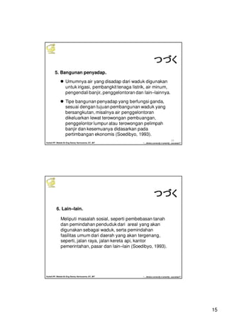 15
Kuliah PP. Waduk-Dr.Eng Donny Harisuseno, ST., MT
Jurusan Teknik Pengairan FTUB , 2013
“....thinks correctly n smartly...success!!”
29
5. Bangunan penyadap.
Umumnya air yang disadap dari waduk digunakan
untuk irigasi, pembangkit tenaga listrik, air minum,
pengendali banjir, penggelontoran dan lain–lainnya.
Tipe bangunan penyadap yang berfungsi ganda,
sesuai dengan tujuan pembangunan waduk yang
bersangkutan, misalnya air penggelontoran
dikeluarkan lewat terowongan pembuangan,
penggelontor lumpur atau terowongan pelimpah
banjir dan kesemuanya didasarkan pada
pertimbangan ekonomis (Soedibyo, 1993).
つづくつづくつづくつづく
Kuliah PP. Waduk-Dr.Eng Donny Harisuseno, ST., MT
Jurusan Teknik Pengairan FTUB , 2013
“....thinks correctly n smartly...success!!”
6. Lain–lain.
Meliputi masalah sosial, seperti pembebasan tanah
dan pemindahan penduduk dari areal yang akan
digunakan sebagai waduk, serta pemindahan
fasilitas umum dari daerah yang akan tergenang,
seperti, jalan raya, jalan kereta api, kantor
pemerintahan, pasar dan lain–lain (Soedibyo, 1993).
つづくつづくつづくつづく
 