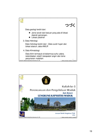19
Kuliah PP. Waduk-Dr.Eng Donny Harisuseno, ST., MT
Jurusan Teknik Pengairan FTUB , 2013
“....thinks correctly n smartly...success!!”
37
つづくつづくつづくつづくData geologi terdiri dari:
Jenis tanah dan batuan yang ada di lokasi
daerah genangan.
Lokasi patahan
3. Data Hidrologi
Data hidrologi terdiri dari : Data curah hujan dan
lokasi stasiun, data AWLR
4. Data Klimatologi
Data iklim termasuk di dalamnya suhu udara,
kelembaban relatif, kecepatan angin dan lama
penyinaran matahari.
Kuliah PP. Waduk-Dr.Eng Donny Harisuseno, ST., MT
Jurusan Teknik Pengairan FTUB , 2014
“....thinks correctly n smartly...success!!”
Jurusan Teknik Pengairan, FTUB
2013
Sub Materi:
LENGKUNG KAPASITAS WADUKLENGKUNG KAPASITAS WADUKLENGKUNG KAPASITAS WADUKLENGKUNG KAPASITAS WADUK
 