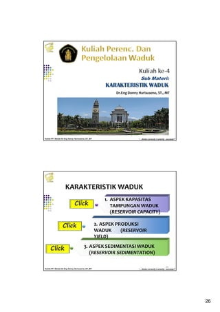 26
Kuliah PP. Waduk-Dr.Eng Donny Harisuseno, ST., MT
Jurusan Teknik Pengairan FTUB , 2014
“....thinks correctly n smartly...success!!”
Dr.EngDonny Harisuseno, ST., MT
Sub Materi:
KARAKTERISTIK WADUKKARAKTERISTIK WADUKKARAKTERISTIK WADUKKARAKTERISTIK WADUK
Kuliah PP. Waduk-Dr.Eng Donny Harisuseno, ST., MT
Jurusan Teknik Pengairan FTUB , 2014
“....thinks correctly n smartly...success!!”
KARAKTERISTIK WADUK
52
1. ASPEK KAPASITAS
TAMPUNGAN WADUK
(RESERVOIR CAPACITY)
2. ASPEK PRODUKSI
WADUK (RESERVOIR
YIELD)
3. ASPEK SEDIMENTASIWADUK
(RESERVOIR SEDIMENTATION)
Click
Click
Click
 