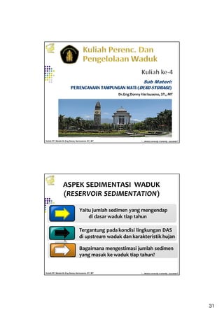 31
Kuliah PP. Waduk-Dr.Eng Donny Harisuseno, ST., MT
Jurusan Teknik Pengairan FTUB , 2014
“....thinks correctly n smartly...success!!”
Dr.EngDonny Harisuseno, ST., MT
Sub Materi:
PERENCANAAN TAMPUNGAN MATI (PERENCANAAN TAMPUNGAN MATI (PERENCANAAN TAMPUNGAN MATI (PERENCANAAN TAMPUNGAN MATI (DEAD STORAGEDEAD STORAGEDEAD STORAGEDEAD STORAGE))))
Kuliah PP. Waduk-Dr.Eng Donny Harisuseno, ST., MT
Jurusan Teknik Pengairan FTUB , 2014
“....thinks correctly n smartly...success!!”
ASPEK SEDIMENTASI WADUK
(RESERVOIR SEDIMENTATION)
Yaitu jumlah sedimen yang mengendap
di dasar waduk tiap tahun
Tergantung pada kondisi lingkungan DAS
di upstream waduk dan karakteristik hujan
Bagaimana mengestimasi jumlah sedimen
yang masuk ke waduk tiap tahun?
 