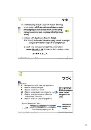 33
Kuliah PP. Waduk-Dr.Eng Donny Harisuseno, ST., MT
Jurusan Teknik Pengairan FTUB , 2014
“....thinks correctly n smartly...success!!”
65
b. Sedimen yang masuk ke dalam waduk dihitung
berdasarkan selisih kapasitas waduk antara dua
periode pengukuran elevasi dasar waduk yang
menggunakan metode echo sounding (pantulan
suara).
c. Metode SDR (Sediment Delivery Ratio)
SDR adalah ratio antara sedimen yang masuk ke sungai
dengan erosi lahan erosi lahan yang terjadi
Salah satu rumus umum estimasi erosi lahan
A = R.K.L.S.C.P
つづくつづくつづくつづく
Metode USLE (Universal Soil Loss Equation)
Kuliah PP. Waduk-Dr.Eng Donny Harisuseno, ST., MT
Jurusan Teknik Pengairan FTUB , 2014
“....thinks correctly n smartly...success!!”
66
dengan :
A = Banyaknya tanah tererosi, ton/ha/thn.
R = Faktor erosivitas hujan
K = Faktor erodibilitas tanah
LS = Faktor panjang dan kemiringan lereng
C = Faktor tanaman penutup lahan dan
manajemen tanaman
P = Faktor tindakan konservasi praktis
Rumus penentuan SDR :
1.
つづくつづくつづくつづく
)A(terjadiyanglahanErosi
sungaikemasukyangendimSe
SDR =
Selengkapnya
dijelaskan pada
mata kuliah
Pengelolaan
DAS
Pengukuran
sedimen di
sungai
 