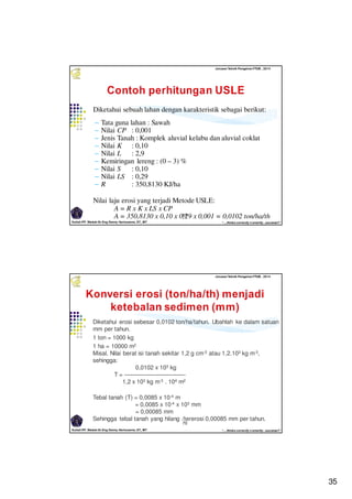 35
Kuliah PP. Waduk-Dr.Eng Donny Harisuseno, ST., MT
Jurusan Teknik Pengairan FTUB , 2014
“....thinks correctly n smartly...success!!”
69
Diketahui sebuah lahan dengan karakteristik sebagai berikut:
‒ Tata guna lahan : Sawah
‒ Nilai CP : 0,001
‒ Jenis Tanah : Komplek aluvial kelabu dan aluvial coklat
‒ Nilai K : 0,10
‒ Nilai L : 2,9
‒ Kemiringan lereng : (0 – 3) %
‒ Nilai S : 0,10
‒ Nilai LS : 0,29
‒ R : 350,8130 KJ/ha
Nilai laju erosi yang terjadi Metode USLE:
A = R x K x LS x CP
A = 350,8130 x 0,10 x 0,29 x 0,001 = 0,0102 ton/ha/th
Kuliah PP. Waduk-Dr.Eng Donny Harisuseno, ST., MT
Jurusan Teknik Pengairan FTUB , 2014
“....thinks correctly n smartly...success!!”
70
Diketahui erosi sebesar 0,0102 ton/ha/tahun. Ubahlah ke dalam satuan
mm per tahun.
1 ton = 1000 kg
1 ha = 10000 m2
Misal. Nilai berat isi tanah sekitar 1,2 g cm-3 atau 1,2.103 kg m-3,
sehingga:
0,0102 x 103 kg
T = ——————————-
1,2 x 103 kg m-3 . 104 m2
Tebal tanah (T) = 0,0085 x 10-4 m
= 0,0085 x 10-4 x 103 mm
= 0,00085 mm
Sehingga tebal tanah yang hilang /tererosi 0,00085 mm per tahun.
 