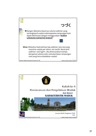 37
Kuliah PP. Waduk-Dr.Eng Donny Harisuseno, ST., MT
Jurusan Teknik Pengairan FTUB , 2014
“....thinks correctly n smartly...success!!”
73
Dengan diketahui besarnya volume sedimen yang
tertangkap di waduk maka kapasitas tampungan mati
dapat ditentukan dengan menggunakan “KURVA
LENGKUNG KAPASITAS WADUK”
Misal. Diketahui hasil estimasi laju sedimen rata-ratayang
masuk ke waduk per tahun: 100 ton/th. Berat jenis
sedimen: 1200 kg/m3. Jika direncanakan mampu
beroperasi selama 20th, tentukan besar tampungan
mati yang harus disediakan waduk!
つづくつづくつづくつづく
Kuliah PP. Waduk-Dr.Eng Donny Harisuseno, ST., MT
Jurusan Teknik Pengairan FTUB , 2013
“....thinks correctly n smartly...success!!”
Jurusan Teknik Pengairan, FTUB
2013
Sub Materi:
KARAKTERISTIK WADUKKARAKTERISTIK WADUKKARAKTERISTIK WADUKKARAKTERISTIK WADUK
 
