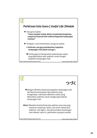 39
Kuliah PP. Waduk-Dr.Eng Donny Harisuseno, ST., MT
Jurusan Teknik Pengairan FTUB , 2013
“....thinks correctly n smartly...success!!”
Perkiraan Usia Guna ( Useful Life )Waduk
77
Usia guna waduk:
“masa manfaat waduk dalam menjalankanfungsinya,
sampai terisipenuh oleh sedimenkapasitastampungan
matinya”
1. Perkiraan usia guna berdasarkan kapasitas
tampungan mati (dead storage).
Perhitungan ini berdasarkan pada berapa waktu
yang dibutuhkan oleh sedimen untuk mengisi
kapasitas tampungan mati.
Terdapat 2 cara menentukan usia guna waduk:
Kuliah PP. Waduk-Dr.Eng Donny Harisuseno, ST., MT
Jurusan Teknik Pengairan FTUB , 2013
“....thinks correctly n smartly...success!!”
78
Dengan diketahui besarnya kapasitas tampungan mati
dan besarnya kecepatan laju sedimen yang
mengendap, maka akan diketahui waktu yang
dibutuhkan sedimen untuk mengisi pada daerah
tampungan mati.
Misal. Diketahui hasil estimasi laju sedimen rata-ratayang
masuk ke waduk per tahun: 100 ton/th. Berat jenis
sedimen: 1200 kg/m3. Jika direncanakan tampungan
mati sebesar 2400 m3, perkirakan usia guna waduk!
つづくつづくつづくつづく
 