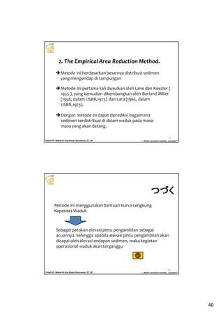 40
Kuliah PP. Waduk-Dr.Eng Donny Harisuseno, ST., MT
Jurusan Teknik Pengairan FTUB , 2013
“....thinks correctly n smartly...success!!”
79
Metode ini pertama kali diusulkan oleh Lane dan Koezler (
1935 ), yang kemudian dikembangkan oleh Borland Miller
(1958, dalam USBR,1973) dan Lara (1965, dalam
USBR,1973).
Dengan metode ini dapat diprediksi bagaimana
sedimen terdistribusi di dalam waduk pada masa-
masa yang akan datang.
2. The Empirical Area Reduction Method.
Metode ini berdasarkan besarnya distribusi sedimen
yang mengendap di tampungan
Kuliah PP. Waduk-Dr.Eng Donny Harisuseno, ST., MT
Jurusan Teknik Pengairan FTUB , 2013
“....thinks correctly n smartly...success!!”
80
Sebagai patokan elevasi pintu pengambilan sebagai
acuannya. Sehingga apabila elevasi pintu pengambilan akan
dicapai oleh elevasi endapan sedimen, maka kegiatan
operasional waduk akan terganggu
Metode ini menggunakan bantuan Kurva Lengkung
Kapasitas Waduk
つづくつづくつづくつづく
 