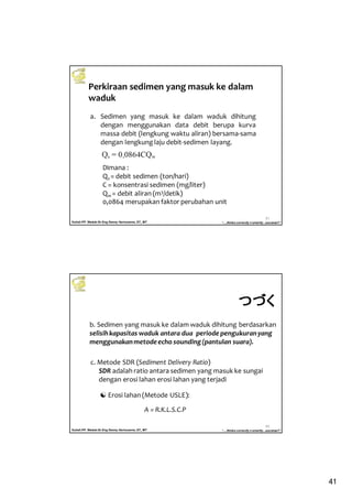 41
Kuliah PP. Waduk-Dr.Eng Donny Harisuseno, ST., MT
Jurusan Teknik Pengairan FTUB , 2013
“....thinks correctly n smartly...success!!”
81
Perkiraan sedimen yang masuk ke dalam
waduk
a. Sedimen yang masuk ke dalam waduk dihitung
dengan menggunakan data debit berupa kurva
massa debit (lengkung waktu aliran) bersama-sama
dengan lengkung laju debit-sedimen layang.
Dimana :
Qs = debit sedimen (ton/hari)
C = konsentrasi sedimen (mg/liter)
Qw = debit aliran (m3/detik)
0,0864 merupakan faktor perubahan unit
Kuliah PP. Waduk-Dr.Eng Donny Harisuseno, ST., MT
Jurusan Teknik Pengairan FTUB , 2013
“....thinks correctly n smartly...success!!”
82
b. Sedimen yang masuk ke dalam waduk dihitung berdasarkan
selisihkapasitas waduk antara dua periode pengukuranyang
menggunakanmetodeecho sounding(pantulan suara).
c. Metode SDR (Sediment Delivery Ratio)
SDR adalah ratio antara sedimen yang masuk ke sungai
dengan erosi lahan erosi lahan yang terjadi
Erosi lahan (Metode USLE):
A = R.K.L.S.C.P
つづくつづくつづくつづく
 