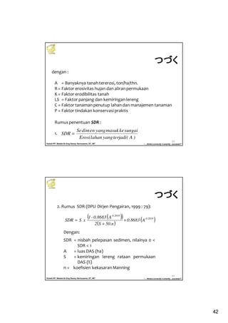 42
Kuliah PP. Waduk-Dr.Eng Donny Harisuseno, ST., MT
Jurusan Teknik Pengairan FTUB , 2013
“....thinks correctly n smartly...success!!”
83
dengan :
A = Banyaknya tanah tererosi, ton/ha/thn.
R= Faktor erosivitas hujan dan aliran permukaan
K = Faktor erodibilitas tanah
LS = Faktor panjang dan kemiringan lereng
C = Faktor tanaman penutup lahan dan manajemen tanaman
P = Faktor tindakan konservasi praktis
Rumus penentuan SDR :
1.
つづくつづくつづくつづく
)A(terjadiyanglahanErosi
sungaikemasukyangendimSe
SDR =
Kuliah PP. Waduk-Dr.Eng Donny Harisuseno, ST., MT
Jurusan Teknik Pengairan FTUB , 2013
“....thinks correctly n smartly...success!!”
84
2. Rumus SDR (DPU Dirjen Pengairan, 1999 : 79):
( )( )
( )
( )0.2018-
-0.2018
A0.8683
50.nS2
A0.8683-1
xSSDR +
+
=
Dengan:
SDR = nisbah pelepasan sedimen, nilainya 0 <
SDR < 1
A = luas DAS (ha)
S = kemiringan lereng rataan permukaan
DAS (%)
n = koefisien kekasaran Manning
つづくつづくつづくつづく
 