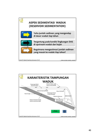 46
Kuliah PP. Waduk-Dr.Eng Donny Harisuseno, ST., MT
Jurusan Teknik Pengairan FTUB , 2013
“....thinks correctly n smartly...success!!”
ASPEK SEDIMENTASI WADUK
(RESERVOIR SEDIMENTATION)
Yaitu jumlah sedimen yang mengendap
di dasar waduk tiap tahun
Tergantung pada kondisi lingkungan DAS
di upstream waduk dan hujan
Bagaimana mengestimasi jumlah sedimen
yang masuk ke waduk tiap tahun?
Kuliah PP. Waduk-Dr.Eng Donny Harisuseno, ST., MT
Jurusan Teknik Pengairan FTUB , 2013
“....thinks correctly n smartly...success!!”
KARAKTERISTIK TAMPUNGAN
WADUK
Click
 