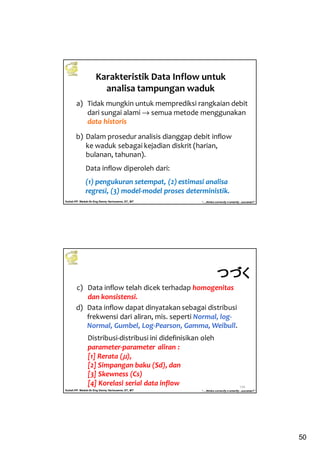 50
Kuliah PP. Waduk-Dr.Eng Donny Harisuseno, ST., MT
Jurusan Teknik Pengairan FTUB , 2013
“....thinks correctly n smartly...success!!”
Karakteristik Data Inflow untuk
analisa tampungan waduk
a) Tidak mungkin untuk memprediksi rangkaian debit
dari sungai alami → semua metode menggunakan
data historis
b) Dalam prosedur analisis dianggap debit inflow
ke waduk sebagai kejadian diskrit (harian,
bulanan, tahunan).
Data inflow diperoleh dari:
(1) pengukuran setempat, (2) estimasi analisa
regresi, (3) model-model proses deterministik.
Kuliah PP. Waduk-Dr.Eng Donny Harisuseno, ST., MT
Jurusan Teknik Pengairan FTUB , 2013
“....thinks correctly n smartly...success!!”
100
c) Data inflow telah dicek terhadap homogenitas
dan konsistensi.
d) Data inflow dapat dinyatakan sebagai distribusi
frekwensi dari aliran, mis. seperti Normal, log-
Normal, Gumbel, Log-Pearson, Gamma, Weibull.
Distribusi-distribusi ini didefinisikan oleh
parameter-parameter aliran :
[1] Rerata (µµµµ),
[2] Simpangan baku (Sd), dan
[3] Skewness (Cs)
[4] Korelasi serial data inflow
つづくつづくつづくつづく
 