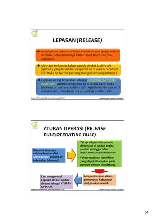 54
Kuliah PP. Waduk-Dr.Eng Donny Harisuseno, ST., MT
Jurusan Teknik Pengairan FTUB , 2013
“....thinks correctly n smartly...success!!”
LEPASAN (RELEASE)
Adalah aliran terkontrol keluar waduk selama jangka waktu
tertentu. Sebutan lainnya adalah: Yield, Draft, Outflow,
Regulation.
Lepasan sering dinyatakan sebagai prosentase dari rerata
aliran debit. Apabila kehilangan air di waduk kecil, maka
besarnya prosentase adalah ± 90%. Apabila kehilangan air di
waduk besar, maka besarnya prosentase adalah ± 50%.
Aliran tak terkontrol keluar waduk disebut LIMPAHAN
(spillout), yang terjadi hanya apabila air di waduk berada di
atas Muka Air Normal (air yang mengisi tampungan banjir)
Kuliah PP. Waduk-Dr.Eng Donny Harisuseno, ST., MT
Jurusan Teknik Pengairan FTUB , 2013
“....thinks correctly n smartly...success!!”
ATURAN OPERASI (RELEASE
RULE/OPERATING RULE)
Biasanya besarnya
volume lepasan dari
sama denganvolume air
kebutuhan (demand).
• Tetapi ada periode-periode
dimana air di waduk begitu
rendah sehingga tidak
dapat mencukupi kebutuhan.
• Faktor musiman dan inflow
yang dapat diharapkan pada
periode-periode mendatang.
Ada pembatasan dalam
pemenuhan kebutuhan
dari pasokan waduk.
Cara mengontrol
Lepasan air dari waduk
disebut sebagai ATURAN
OPERASI.
 