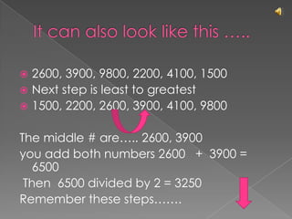 It can also look like this …..2600, 3900, 9800, 2200, 4100, 1500Next step is least to greatest1500, 2200, 2600, 3900, 4100, 9800The middle # are….. 2600, 3900you add both numbers 2600   +  3900 = 6500 Then  6500 divided by 2 = 3250Remember these steps……. 