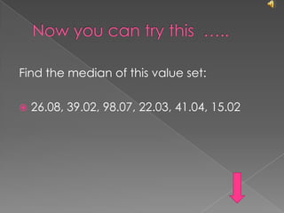 Now you can try this  …..Find the median of this value set:26.08, 39.02, 98.07, 22.03, 41.04, 15.02