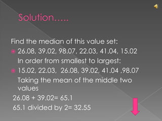 Solution…..Find the median of this value set:26.08, 39.02, 98.07, 22.03, 41.04, 15.02	In order from smallest to largest:15.02, 22.03,  26.08, 39.02, 41.04 ,98.07	Taking the mean of the middle two values 26.08 + 39.02= 65.1   65.1 divided by 2= 32.55