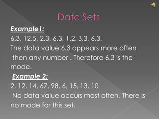 			Data SetsExample1:6.3, 12.5, 2.3, 6.3, 1.2, 3.3, 6.3,The data value 6.3 appears more often then any number . Therefore 6.3 is the mode.Example 2:2, 12, 14, 67, 98, 6, 15, 13, 10 No data value occurs most often, There isno mode for this set.