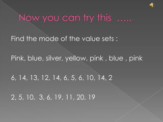 Now you can try this  …..Find the mode of the value sets :Pink, blue, silver, yellow, pink , blue , pink6, 14, 13, 12, 14, 6, 5, 6, 10, 14, 22, 5, 10,  3, 6, 19, 11, 20, 19