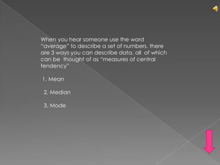 When you hear someone use the word  “average” to describe a set of numbers, there are 3 ways you can describe data, all  of which can be  thought of as “measures of central tendency” 1. Mean   2. Median  3. Mode	