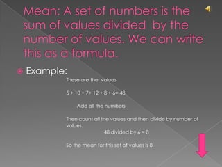Mean: A set of numbers is the sum of values divided  by the number of values. We can write this as a formula.Example: These are the  values	5 + 10 + 7+ 12 + 8 + 6= 48        Add all the numbersThen count all the values and then divide by number ofvalues.   			48 divided by 6 = 8So the mean for this set of values is 8
