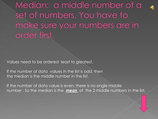 Median:  a middle number of a set of numbers. You have to make sure your numbers are in order first.Values need to be ordered  least to greatest.If the number of data  values in the list is odd, thenthe median is the middle number in the list.If the number of data value is even, there is no single middlenumber . So the median is the  mean  of  the 2 middle numbers in the list.