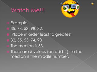 Watch Me!!!Example: 35, 74, 53, 98, 32, Place in order least to greatest32, 35, 53, 74, 98 The median is 53There are 5 values (an odd #), so the median is the middle number.
