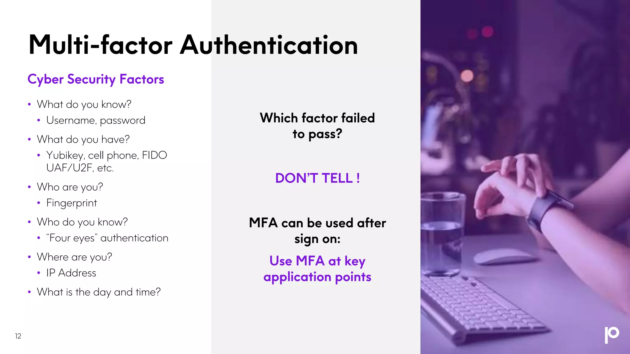 Multi-factor Authentication
12
Cyber Security Factors
• What do you know?
• Username, password
• What do you have?
• Yubikey, cell phone, FIDO
UAF/U2F, etc.
• Who are you?
• Fingerprint
• Who do you know?
• “Four eyes” authentication
• Where are you?
• IP Address
• What is the day and time?
Which factor failed
to pass?
DON’T TELL !
MFA can be used after
sign on:
Use MFA at key
application points
 