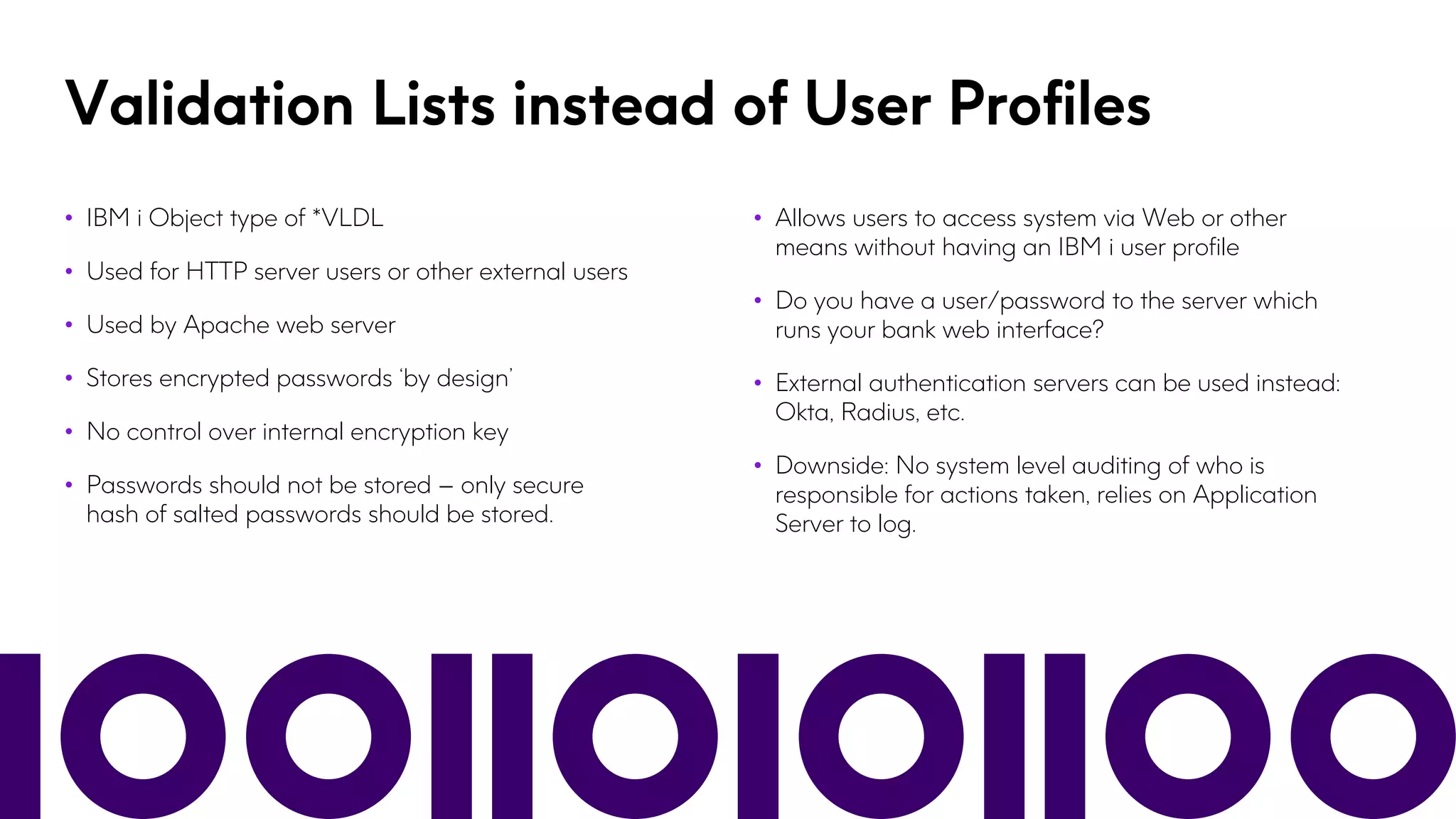 Validation Lists instead of User Profiles
• IBM i Object type of *VLDL
• Used for HTTP server users or other external users
• Used by Apache web server
• Stores encrypted passwords ‘by design’
• No control over internal encryption key
• Passwords should not be stored – only secure
hash of salted passwords should be stored.
• Allows users to access system via Web or other
means without having an IBM i user profile
• Do you have a user/password to the server which
runs your bank web interface?
• External authentication servers can be used instead:
Okta, Radius, etc.
• Downside: No system level auditing of who is
responsible for actions taken, relies on Application
Server to log.
 