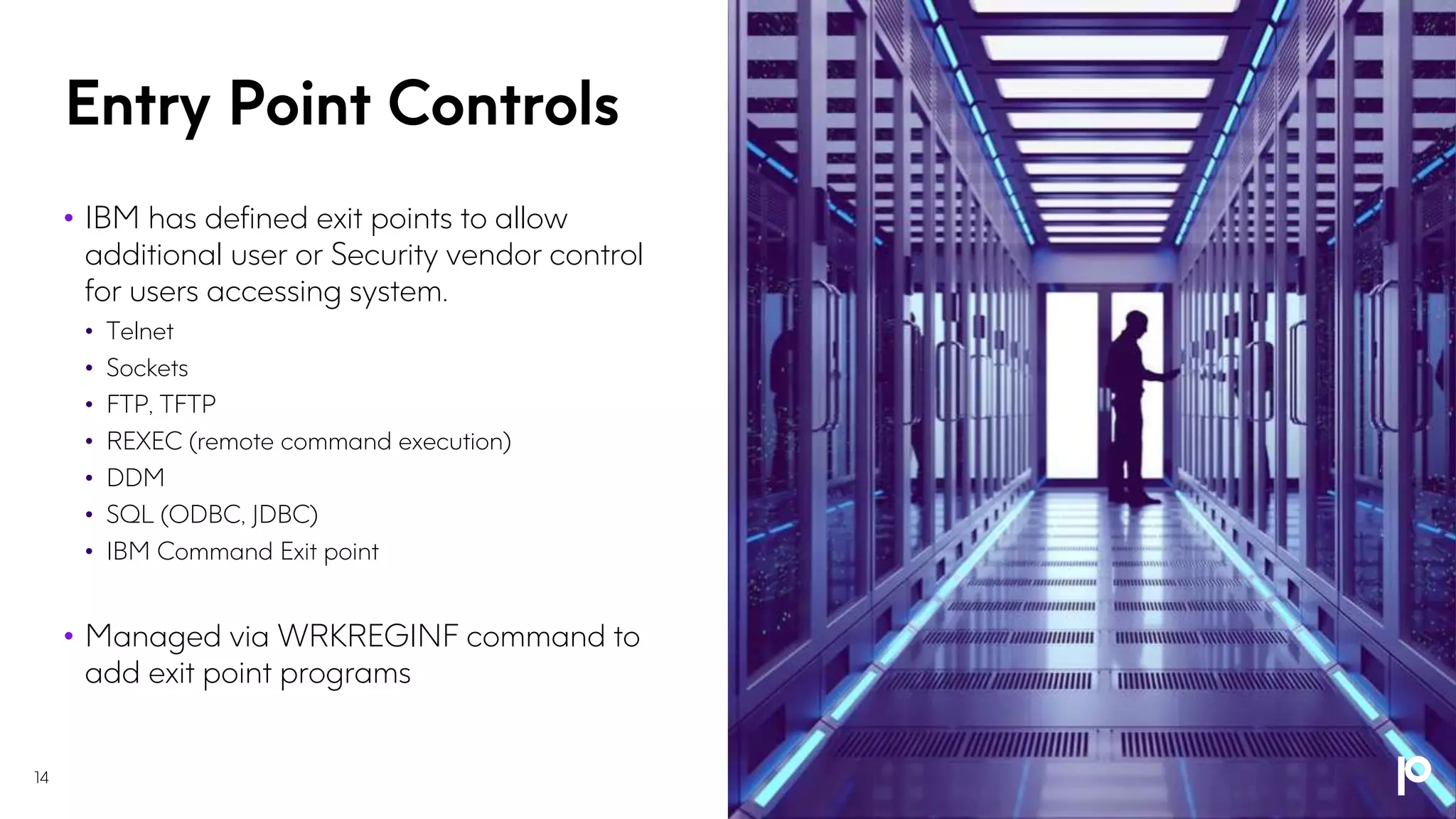 Entry Point Controls
• IBM has defined exit points to allow
additional user or Security vendor control
for users accessing system.
• Telnet
• Sockets
• FTP, TFTP
• REXEC (remote command execution)
• DDM
• SQL (ODBC, JDBC)
• IBM Command Exit point
• Managed via WRKREGINF command to
add exit point programs
14
 