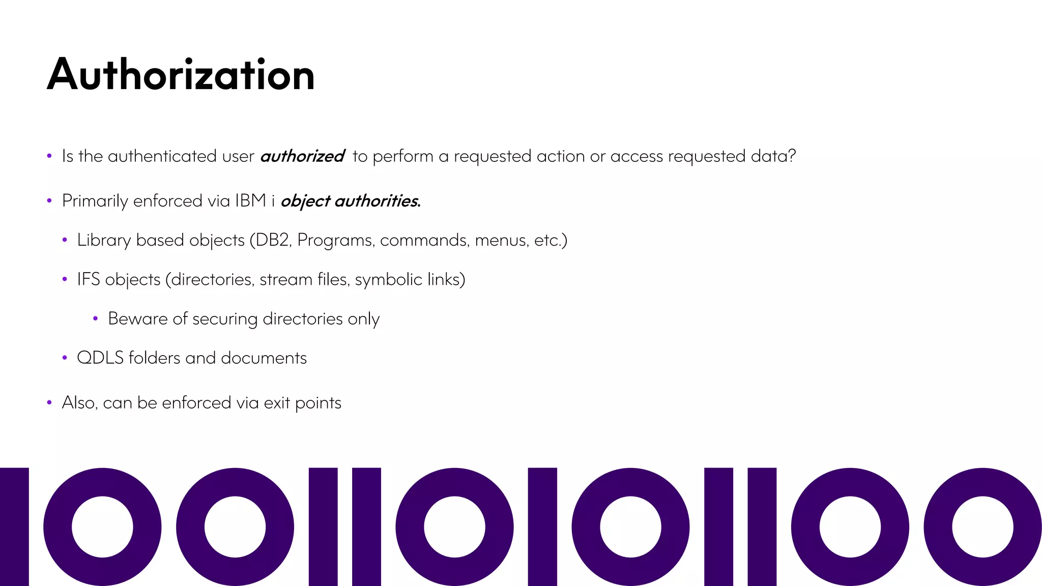 Authorization
• Is the authenticated user authorized to perform a requested action or access requested data?
• Primarily enforced via IBM i object authorities.
• Library based objects (DB2, Programs, commands, menus, etc.)
• IFS objects (directories, stream files, symbolic links)
• Beware of securing directories only
• QDLS folders and documents
• Also, can be enforced via exit points
 