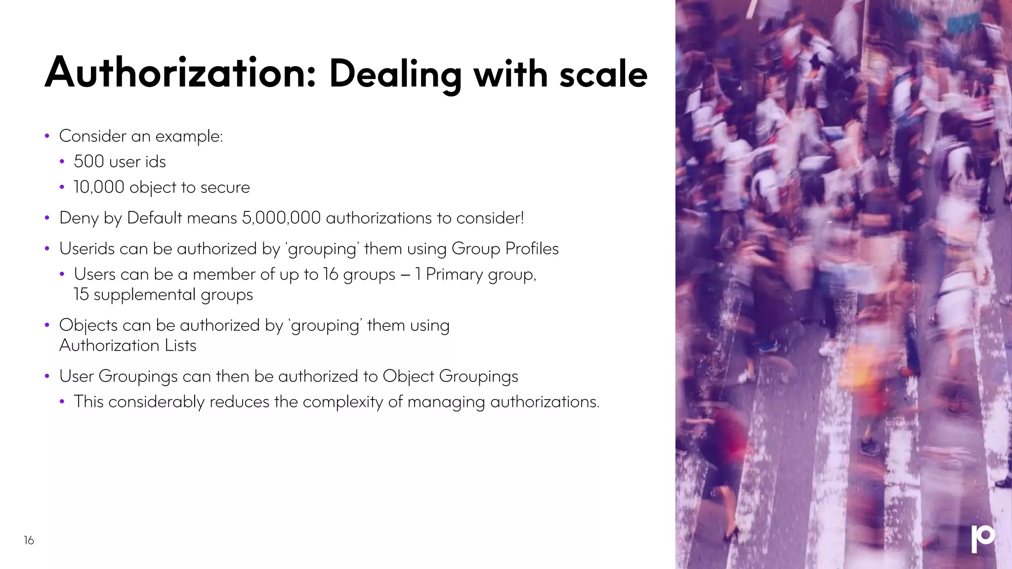 Authorization: Dealing with scale
16
• Consider an example:
• 500 user ids
• 10,000 object to secure
• Deny by Default means 5,000,000 authorizations to consider!
• Userids can be authorized by ‘grouping’ them using Group Profiles
• Users can be a member of up to 16 groups – 1 Primary group,
15 supplemental groups
• Objects can be authorized by ‘grouping’ them using
Authorization Lists
• User Groupings can then be authorized to Object Groupings
• This considerably reduces the complexity of managing authorizations.
 