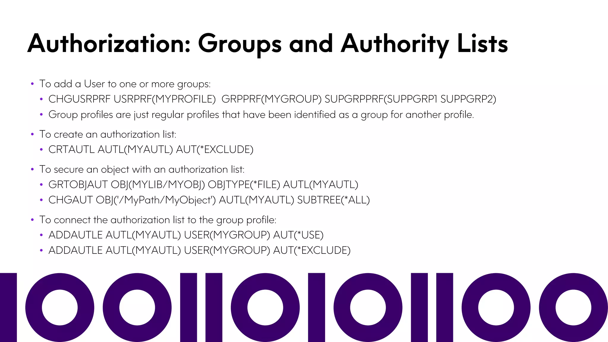 Authorization: Groups and Authority Lists
• To add a User to one or more groups:
• CHGUSRPRF USRPRF(MYPROFILE) GRPPRF(MYGROUP) SUPGRPPRF(SUPPGRP1 SUPPGRP2)
• Group profiles are just regular profiles that have been identified as a group for another profile.
• To create an authorization list:
• CRTAUTL AUTL(MYAUTL) AUT(*EXCLUDE)
• To secure an object with an authorization list:
• GRTOBJAUT OBJ(MYLIB/MYOBJ) OBJTYPE(*FILE) AUTL(MYAUTL)
• CHGAUT OBJ('/MyPath/MyObject') AUTL(MYAUTL) SUBTREE(*ALL)
• To connect the authorization list to the group profile:
• ADDAUTLE AUTL(MYAUTL) USER(MYGROUP) AUT(*USE)
• ADDAUTLE AUTL(MYAUTL) USER(MYGROUP) AUT(*EXCLUDE)
 