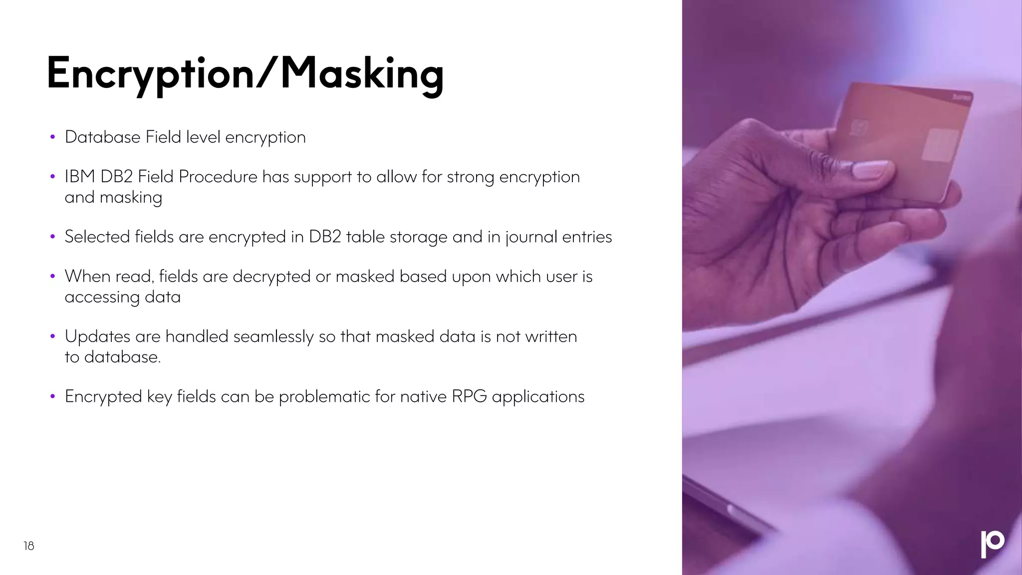 Encryption/Masking
18
• Database Field level encryption
• IBM DB2 Field Procedure has support to allow for strong encryption
and masking
• Selected fields are encrypted in DB2 table storage and in journal entries
• When read, fields are decrypted or masked based upon which user is
accessing data
• Updates are handled seamlessly so that masked data is not written
to database.
• Encrypted key fields can be problematic for native RPG applications
 