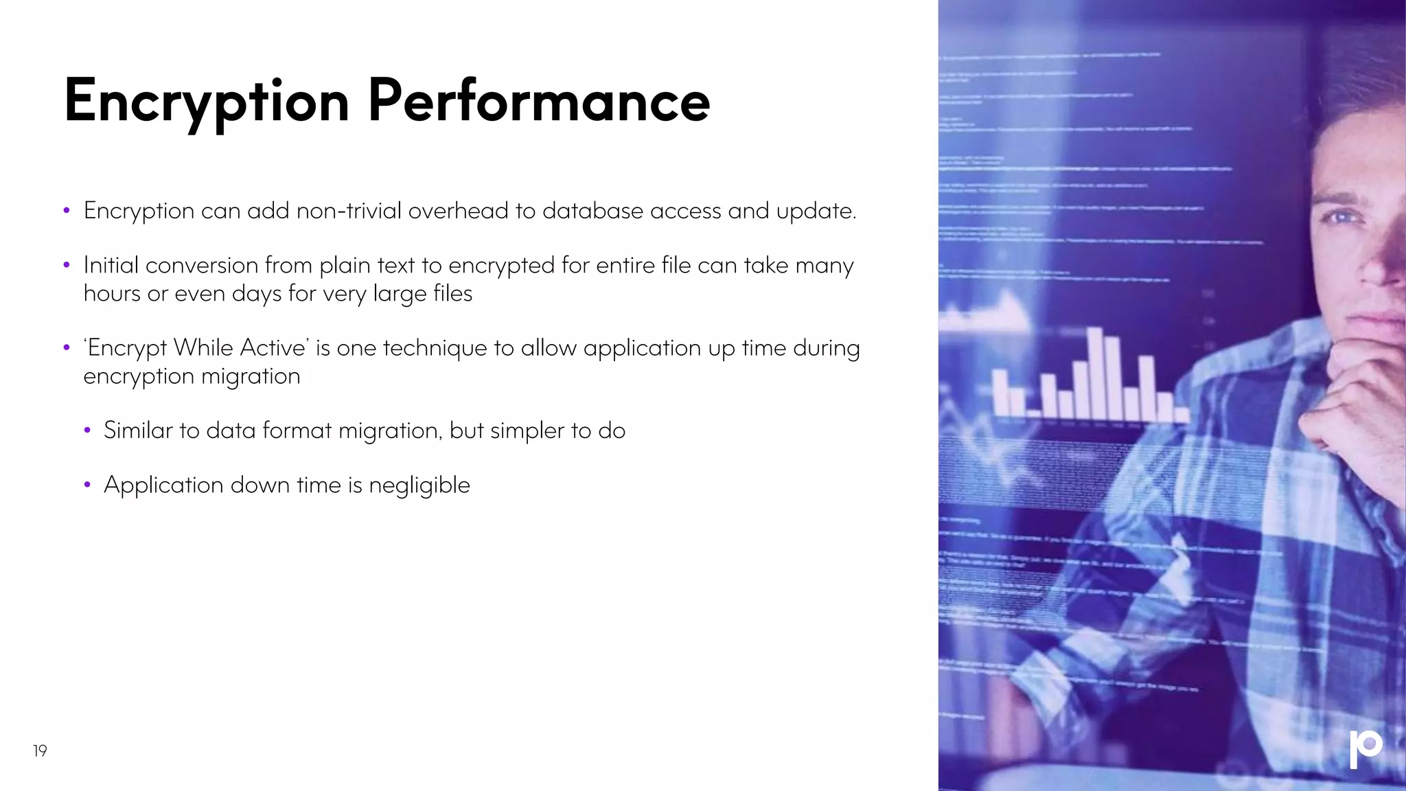 Encryption Performance
19
• Encryption can add non-trivial overhead to database access and update.
• Initial conversion from plain text to encrypted for entire file can take many
hours or even days for very large files
• ‘Encrypt While Active’ is one technique to allow application up time during
encryption migration
• Similar to data format migration, but simpler to do
• Application down time is negligible
 