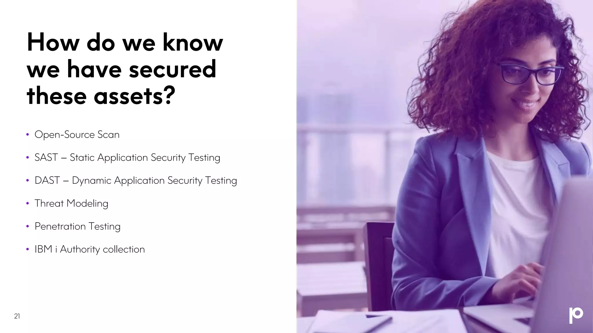 How do we know
we have secured
these assets?
• Open-Source Scan
• SAST – Static Application Security Testing
• DAST – Dynamic Application Security Testing
• Threat Modeling
• Penetration Testing
• IBM i Authority collection
21
 